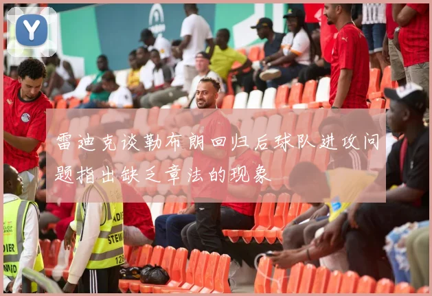 雷迪克谈勒布朗回归后球队进攻问题指出缺乏章法的现象