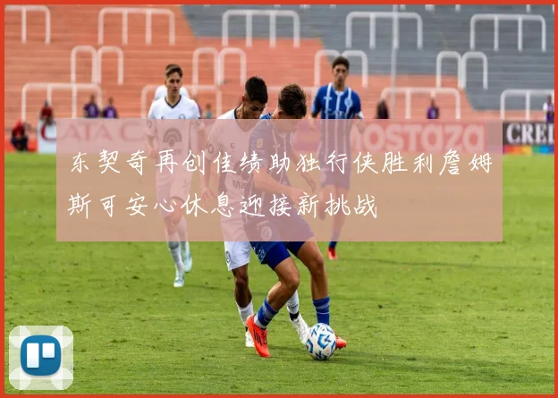 东契奇再创佳绩助独行侠胜利詹姆斯可安心休息迎接新挑战