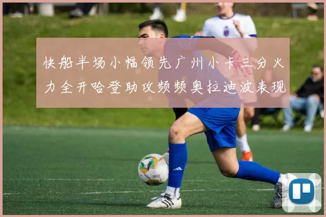 快船半场小幅领先广州小卡三分火力全开哈登助攻频频奥拉迪波表现抢眼