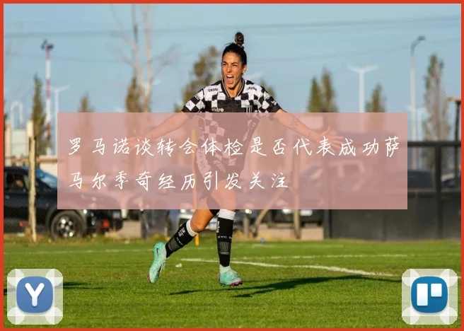 罗马诺谈转会体检是否代表成功萨马尔季奇经历引发关注