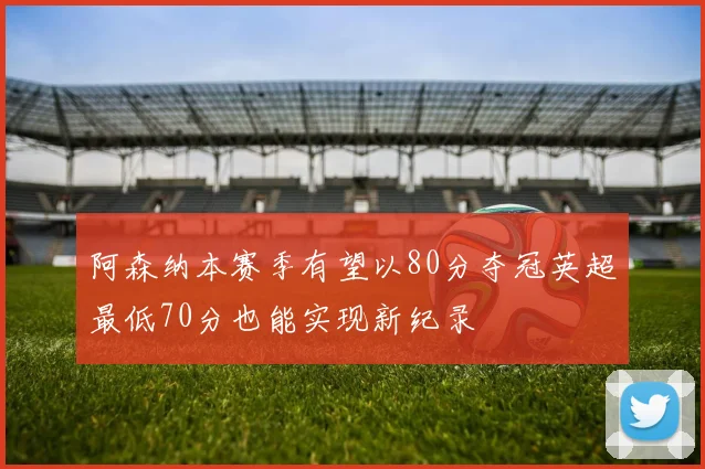 阿森纳本赛季有望以80分夺冠英超最低70分也能实现新纪录