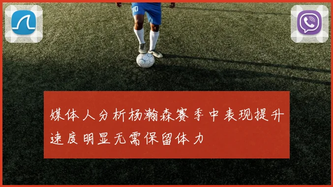 媒体人分析杨瀚森赛季中表现提升速度明显无需保留体力