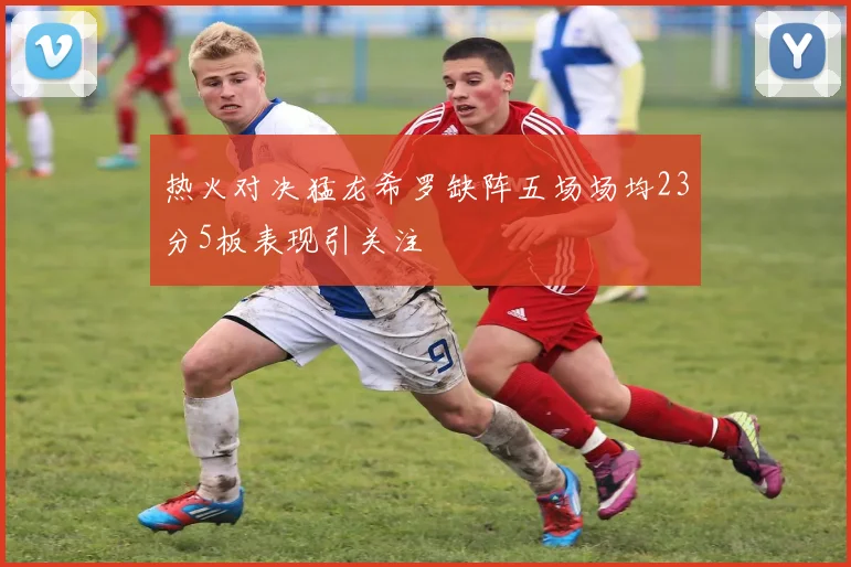 热火对决猛龙希罗缺阵五场场均23分5板表现引关注