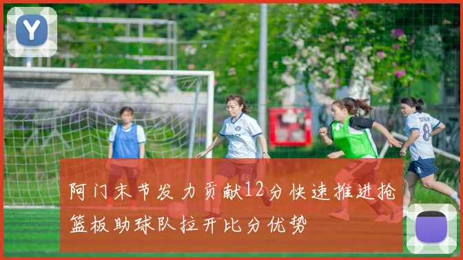 阿门末节发力贡献12分快速推进抢篮板助球队拉开比分优势