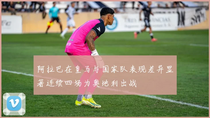 阿拉巴在皇马与国家队表现差异显著连续四场为奥地利出战