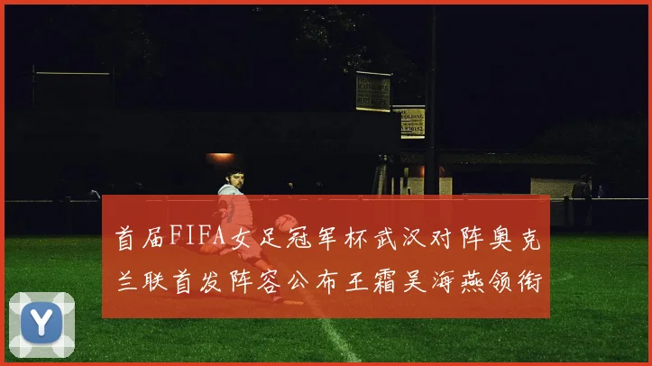 首届FIFA女足冠军杯武汉对阵奥克兰联首发阵容公布王霜吴海燕领衔出战