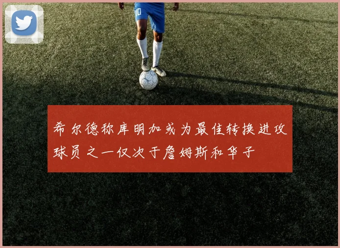 希尔德称库明加或为最佳转换进攻球员之一仅次于詹姆斯和华子