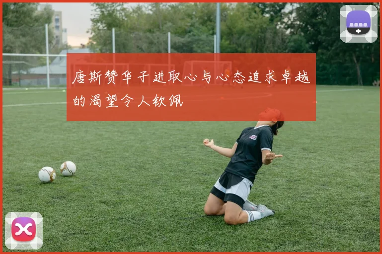 唐斯赞华子进取心与心态追求卓越的渴望令人钦佩