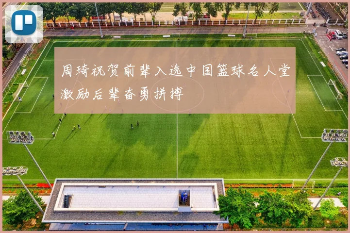 周琦祝贺前辈入选中国篮球名人堂激励后辈奋勇拼搏