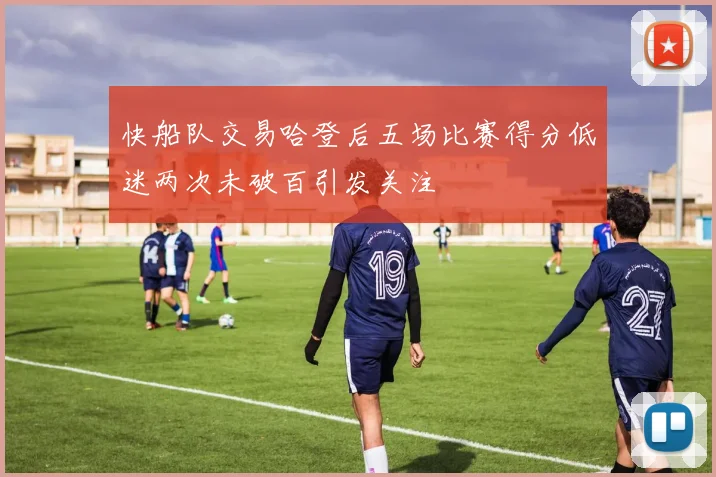 快船队交易哈登后五场比赛得分低迷两次未破百引发关注