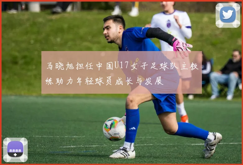 马晓旭担任中国U17女子足球队主教练助力年轻球员成长与发展