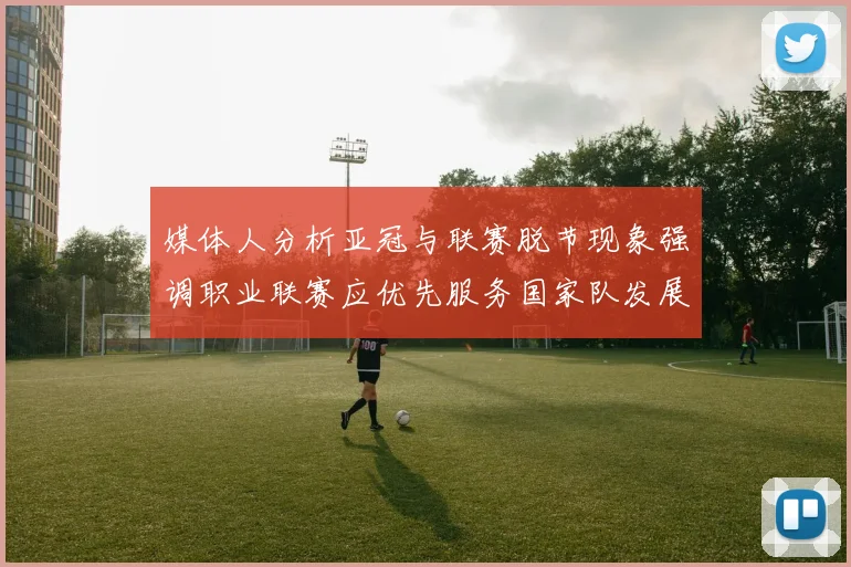 媒体人分析亚冠与联赛脱节现象强调职业联赛应优先服务国家队发展