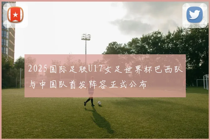 2025国际足联U17女足世界杯巴西队与中国队首发阵容正式公布