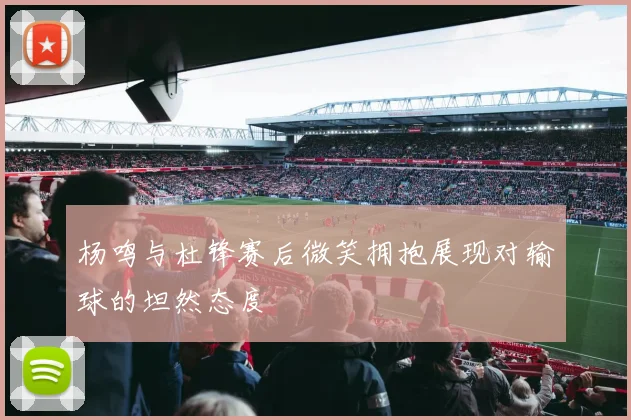 杨鸣与杜锋赛后微笑拥抱展现对输球的坦然态度