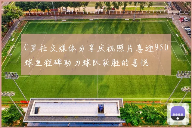 C罗社交媒体分享庆祝照片喜迎950球里程碑助力球队获胜的喜悦