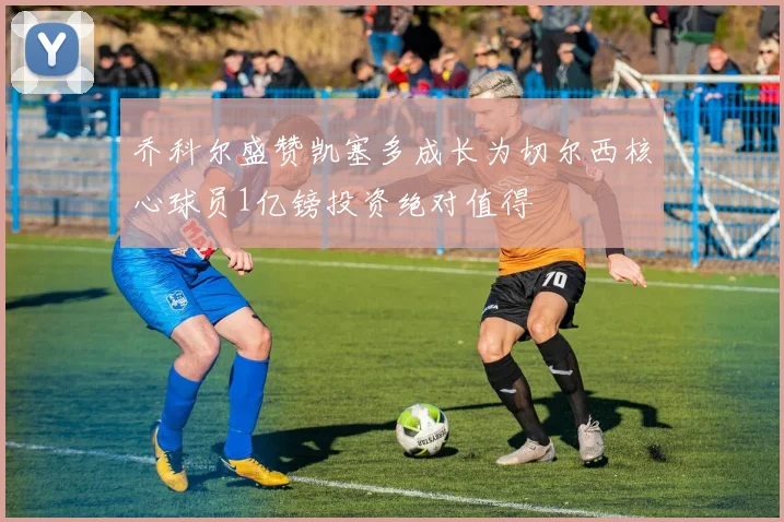 乔科尔盛赞凯塞多成长为切尔西核心球员1亿镑投资绝对值得